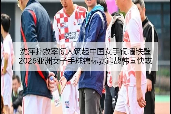 沈萍扑救率惊人筑起中国女手铜墙铁壁 2026亚洲女子手球锦标赛迎战韩国快攻