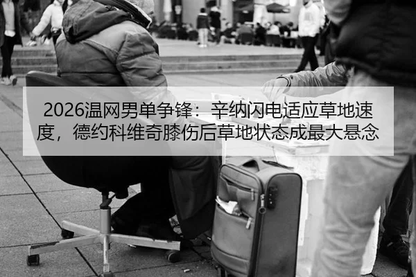 2026温网男单争锋：辛纳闪电适应草地速度，德约科维奇膝伤后草地状态成最大悬念